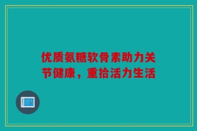 优质氨糖软骨素助力关节健康，重拾活力生活