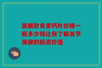 氨糖软骨素钙片价格一瓶多少钱让你了解关节保健的投资价值