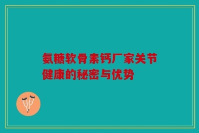 氨糖软骨素钙厂家关节健康的秘密与优势