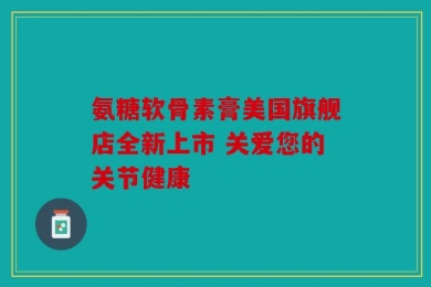 氨糖软骨素膏美国旗舰店全新上市 关爱您的关节健康