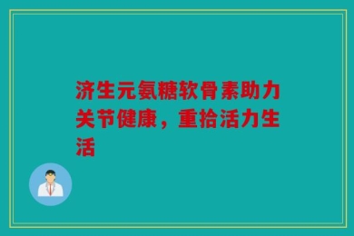 济生元氨糖软骨素助力关节健康，重拾活力生活