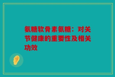 氨糖软骨素氨糖：对关节健康的重要性及相关功效