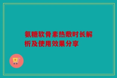 氨糖软骨素热敷时长解析及使用效果分享