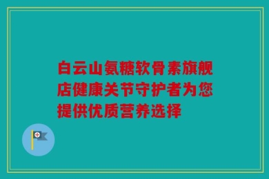 白云山氨糖软骨素旗舰店健康关节守护者为您提供优质营养选择