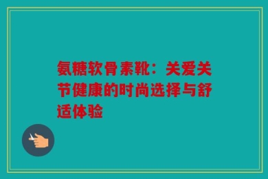 氨糖软骨素靴：关爱关节健康的时尚选择与舒适体验