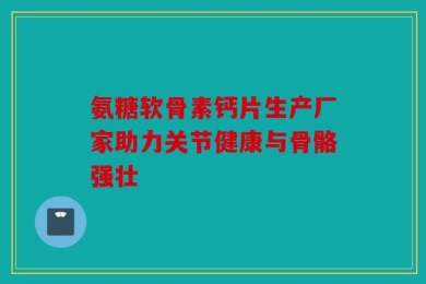 氨糖软骨素钙片生产厂家助力关节健康与骨骼强壮