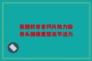 氨糖软骨素钙片助力股骨头健康重塑关节活力