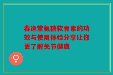 春逸堂氨糖软骨素的功效与使用体验分享让你更了解关节健康