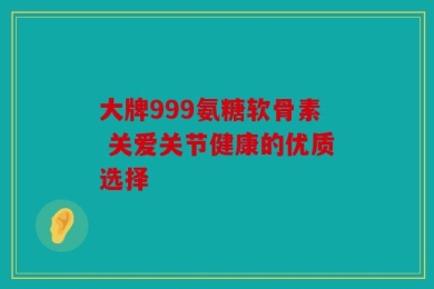 大牌999氨糖软骨素 关爱关节健康的优质选择
