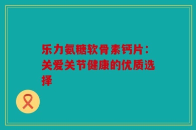 乐力氨糖软骨素钙片：关爱关节健康的优质选择