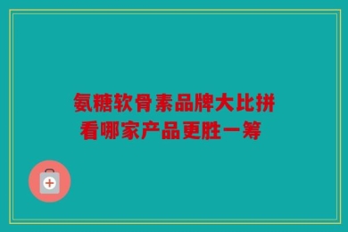 氨糖软骨素品牌大比拼 看哪家产品更胜一筹