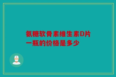 氨糖软骨素维生素D片一瓶的价格是多少
