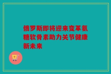 俄罗斯即将迎来变革氨糖软骨素助力关节健康新未来