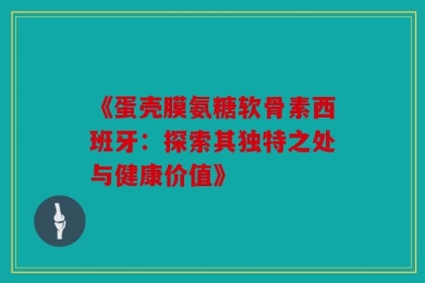 《蛋壳膜氨糖软骨素西班牙：探索其独特之处与健康价值》
