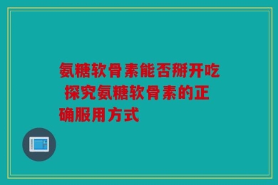 氨糖软骨素能否掰开吃 探究氨糖软骨素的正确服用方式