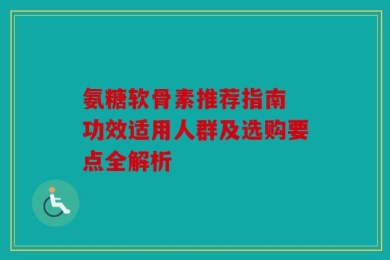氨糖软骨素推荐指南 功效适用人群及选购要点全解析
