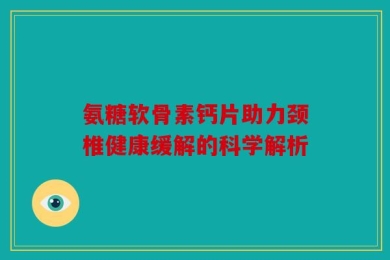 氨糖软骨素钙片助力颈椎健康缓解的科学解析