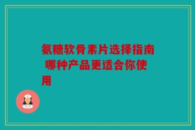 氨糖软骨素片选择指南 哪种产品更适合你使用
