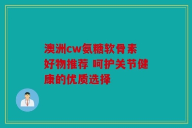 澳洲cw氨糖软骨素 好物推荐 呵护关节健康的优质选择
