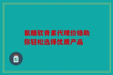 氨糖软骨素代理价格助你轻松选择优质产品