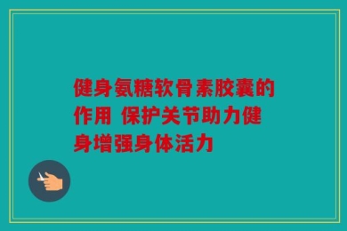 健身氨糖软骨素胶囊的作用 保护关节助力健身增强身体活力