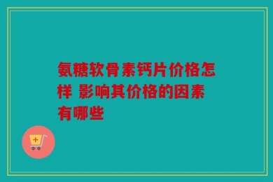 氨糖软骨素钙片价格怎样 影响其价格的因素有哪些