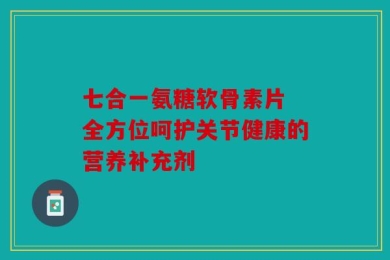 七合一氨糖软骨素片 全方位呵护关节健康的营养补充剂