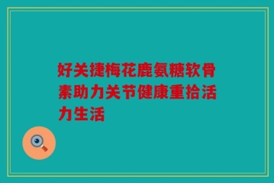 好关捷梅花鹿氨糖软骨素助力关节健康重拾活力生活