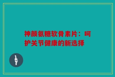 神颜氨糖软骨素片：呵护关节健康的新选择