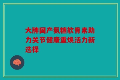 大牌国产氨糖软骨素助力关节健康重焕活力新选择