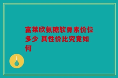 富莱欣氨糖软骨素价位多少 其性价比究竟如何