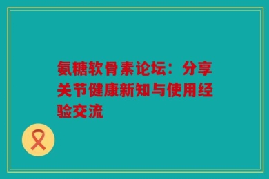 氨糖软骨素论坛：分享关节健康新知与使用经验交流