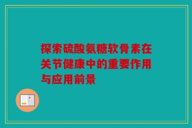 探索硫酸氨糖软骨素在关节健康中的重要作用与应用前景