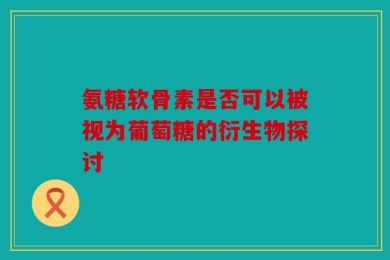 氨糖软骨素是否可以被视为葡萄糖的衍生物探讨