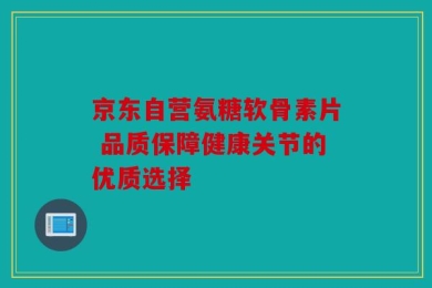 京东自营氨糖软骨素片 品质保障健康关节的优质选择