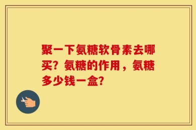 聚一下氨糖软骨素去哪买？氨糖的作用，氨糖多少钱一盒？