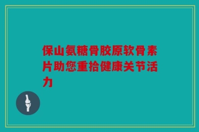保山氨糖骨胶原软骨素片助您重拾健康关节活力