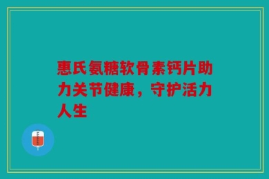 惠氏氨糖软骨素钙片助力关节健康，守护活力人生