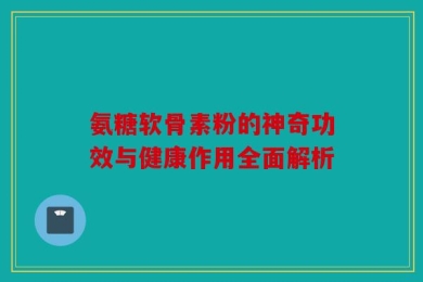 氨糖软骨素粉的神奇功效与健康作用全面解析