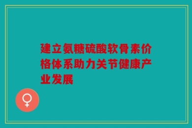 建立氨糖硫酸软骨素价格体系助力关节健康产业发展