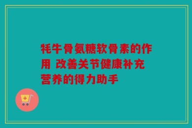 牦牛骨氨糖软骨素的作用 改善关节健康补充营养的得力助手