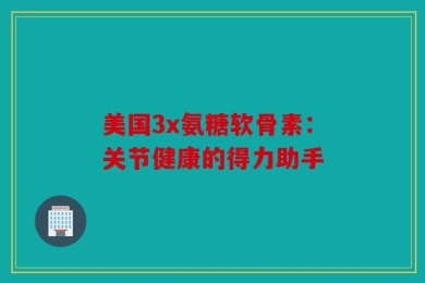 美国3x氨糖软骨素：关节健康的得力助手