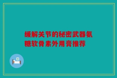 缓解关节的秘密武器氨糖软骨素外用膏推荐