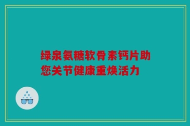 绿泉氨糖软骨素钙片助您关节健康重焕活力