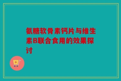 氨糖软骨素钙片与维生素B联合食用的效果探讨