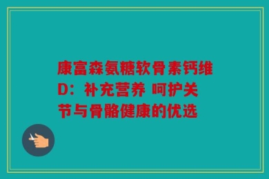 康富森氨糖软骨素钙维D：补充营养 呵护关节与骨骼健康的优选