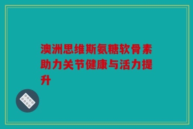 澳洲思维斯氨糖软骨素助力关节健康与活力提升
