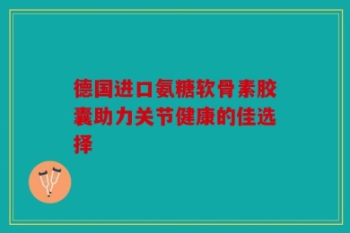 德国进口氨糖软骨素胶囊助力关节健康的佳选择