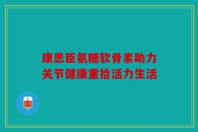 康思臣氨糖软骨素助力关节健康重拾活力生活