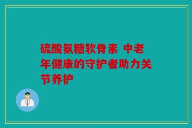 硫酸氨糖软骨素 中老年健康的守护者助力关节养护